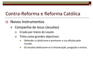 Contra-Reforma e Reforma Católica
   Novos Instrumentos
       Companhia de Jesus (Jesuítas)
           Criada por Inácio de Loyola
           Tinha como grandes objectivos:
               Defender o catolicismo e promover a sua difusão pelo
                mundo.
               Os Jesuítas dedicavam-se à missionação, pregação e ensino.
 