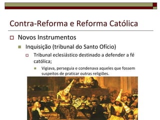 Contra-Reforma e Reforma Católica
   Novos Instrumentos
       Inquisição (tribunal do Santo Ofício)
           Tribunal eclesiástico destinado a defender a fé
            católica;
               Vigiava, perseguia e condenava aqueles que fossem
                suspeitos de praticar outras religiões.
 