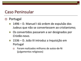 Caso Peninsular
   Portugal
       1496 – D. Manuel I dá ordem de expulsão dos
        Judeus que não se convertessem ao cristianismo;
       Os convertidos passaram a ser designados por
        Cristão-novo.
       1536 – D. João III introduz a Inquisição em
        Portugal
           Foram realizados milhares de autos-de-fé
            (julgamentos religiosos)
 