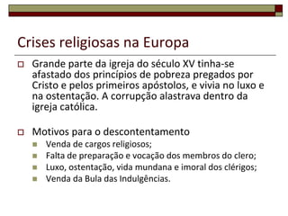 Crises religiosas na Europa
   Grande parte da igreja do século XV tinha-se
    afastado dos princípios de pobreza pregados por
    Cristo e pelos primeiros apóstolos, e vivia no luxo e
    na ostentação. A corrupção alastrava dentro da
    igreja católica.

   Motivos para o descontentamento
       Venda de cargos religiosos;
       Falta de preparação e vocação dos membros do clero;
       Luxo, ostentação, vida mundana e imoral dos clérigos;
       Venda da Bula das Indulgências.
 