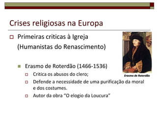 Crises religiosas na Europa
   Primeiras criticas à Igreja
    (Humanistas do Renascimento)

       Erasmo de Roterdão (1466-1536)
           Critica os abusos do clero;             Erasmo de Roterdão

           Defende a necessidade de uma purificação da moral
            e dos costumes.
           Autor da obra “O elogio da Loucura”
 