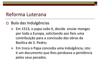 Reforma Luterana
   Bula das Indulgências
       Em 1513, o papa Leão X, decide enviar monges
        por toda a Europa, solicitando aos fieis uma
        contribuição para a conclusão das obras da
        Basílica de S. Pedro;
       Em troca o Papa concedia uma Indulgência, isto
        é um documento que lhes perdoava a penitência
        pelos seus pecados.
 