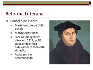 Reforma Luterana
   Reacção de Lutero
       Martinho Lutero (1483-
        1546);
       Monge Agostinho;
       Face às Indulgências
        afixa, em 1517, as 95
        teses onde critica
        publicamente toda esta
        situação;
       Acaba por ser
        excomungado.
 