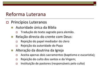 Reforma Luterana
   Princípios Luteranos
       Autoridade única da Bíblia
           Tradução do texto sagrado para alemão.
       Relação directa do crente com Deus:
           Rejeição do papel mediador do clero
           Rejeição da autoridade do Papa
       Alteração da doutrina da Igreja
           Aceita apenas dois sacramentos (baptismo e eucaristia);
           Rejeição do culto dos santos e da Virgem;
           Instituição de pastores (responsáveis pelo culto)
 