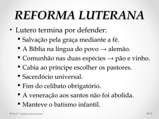 REFORMA LUTERANAREFORMA LUTERANA
• Lutero termina por defender:
 Salvação pela graça mediante a fé.
 A Bíblia na língua do povo → alemão.
 Comunhão nas duas espécies → pão e vinho.
 Cabia ao príncipe escolher os pastores.
 Sacerdócio universal.
 Fim do celibato obrigatório.
 A veneração aos santos não foi abolida.
 Manteve o batismo infantil.
Prof.ª Valéria Fernandes 10
 