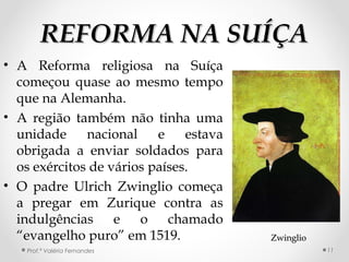 REFORMA NA SUÍÇAREFORMA NA SUÍÇA
• A Reforma religiosa na Suíça
começou quase ao mesmo tempo
que na Alemanha.
• A região também não tinha uma
unidade nacional e estava
obrigada a enviar soldados para
os exércitos de vários países.
• O padre Ulrich Zwinglio começa
a pregar em Zurique contra as
indulgências e o chamado
“evangelho puro” em 1519.
Prof.ª Valéria Fernandes
ZwinglioZwinglio
11
 