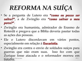 REFORMA NA SUÍÇAREFORMA NA SUÍÇA
• Se a pergunta de Lutero era “como eu posso ser“como eu posso ser
salvo?”salvo?”, a de Zwinglio era “como salvar o meu“como salvar o meu
povo?”povo?”.
• Zwinglio era humanista, admirador de Erasmo de
Roterdã e pregava que a Bíblia deveria pautar todas
as ações das pessoas.
• Ele e Lutero discordavam em vários pontos,
especialmente em relação à EucaristiaEucaristia.
• Zwinglio era contra o envio de soldados suíços para
guerras que não eram suas. Isso fez com que
Zurique fosse atacada e o reformador morreu em
batalha.Prof.ª Valéria Fernandes 12
 
