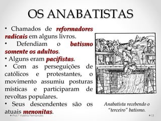 OS ANABATISTASOS ANABATISTAS
Prof.ª Valéria Fernandes 13
• Chamados de reformadoresreformadores
radicaisradicais em alguns livros.
• Defendiam o batismobatismo
somente os adultossomente os adultos.
• Alguns eram pacifistaspacifistas.
• Com as perseguições de
católicos e protestantes, o
movimento assumiu posturas
místicas e participaram de
revoltas populares.
• Seus descendentes são os
atuais menonitasmenonitas.
Anabatista recebendo oAnabatista recebendo o
“terceiro” batismo.“terceiro” batismo.
 