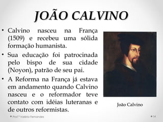 JOÃO CALVINOJOÃO CALVINO
• Calvino nasceu na França
(1509) e recebeu uma sólida
formação humanista.
• Sua educação foi patrocinada
pelo bispo de sua cidade
(Noyon), patrão de seu pai.
• A Reforma na França já estava
em andamento quando Calvino
nasceu e o reformador teve
contato com idéias luteranas e
de outros reformistas.
Prof.ª Valéria Fernandes
João CalvinoJoão Calvino
14
 