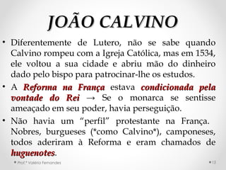 JOÃO CALVINOJOÃO CALVINO
• Diferentemente de Lutero, não se sabe quando
Calvino rompeu com a Igreja Católica, mas em 1534,
ele voltou a sua cidade e abriu mão do dinheiro
dado pelo bispo para patrocinar-lhe os estudos.
• A Reforma na FrançaReforma na França estava condicionada pelacondicionada pela
vontade do Reivontade do Rei → Se o monarca se sentisse
ameaçado em seu poder, havia perseguição.
• Não havia um “perfil” protestante na França.
Nobres, burgueses (*como Calvino*), camponeses,
todos aderiram à Reforma e eram chamados de
huguenoteshuguenotes.
Prof.ª Valéria Fernandes 15
 
