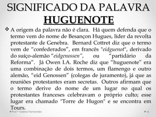 SIGNIFICADO DA PALAVRASIGNIFICADO DA PALAVRA
HUGUENOTEHUGUENOTE
 A origem da palavra não é clara. Há quem defenda que o
termo vem do nome de Besançon Hugues, líder da revolta
protestante de Genebra. Bernard Cottret diz que o termo
vem de “confederados”, em francês "eidguenot", derivado
do suíço-alemão “eidgenossen”, ou “partidário da
Reforma”. Já Owen I.A. Roche diz que “huguenote” era
uma combinação de dois termos, um flamengo e outro
alemão, “eid Genossen” (colegas de juramento), já que as
reuniões protestantes eram secretas. Outros afirmam que
o termo derive do nome de um lugar no qual os
protestantes franceses celebravam o próprio culto; esse
lugar era chamado "Torre de Hugon" e se encontra em
Tours.
Prof.ª Valéria Fernandes 16
 