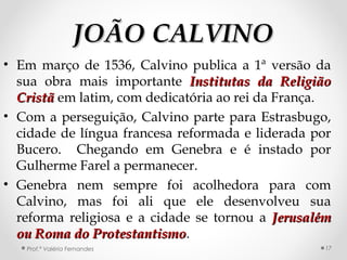 JOÃO CALVINOJOÃO CALVINO
• Em março de 1536, Calvino publica a 1ª versão da
sua obra mais importante Institutas da ReligiãoInstitutas da Religião
CristãCristã em latim, com dedicatória ao rei da França.
• Com a perseguição, Calvino parte para Estrasbugo,
cidade de língua francesa reformada e liderada por
Bucero. Chegando em Genebra e é instado por
Gulherme Farel a permanecer.
• Genebra nem sempre foi acolhedora para com
Calvino, mas foi ali que ele desenvolveu sua
reforma religiosa e a cidade se tornou a JerusalémJerusalém
ou Roma do Protestantismoou Roma do Protestantismo.
Prof.ª Valéria Fernandes 17
 