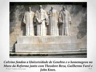 MURO DA REFORMAMURO DA REFORMA
Calvino fundou a Universidade de Genebra e o homenageou noCalvino fundou a Universidade de Genebra e o homenageou no
Muro da Reforma junto comMuro da Reforma junto com Theodore Beza, Guilherme Farel eTheodore Beza, Guilherme Farel e
John Knox.John Knox.Prof.ª Valéria Fernandes 18
 
