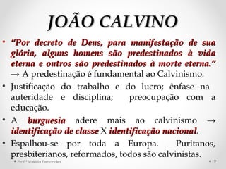 JOÃO CALVINOJOÃO CALVINO
• ““Por decreto de Deus, para manifestação de suaPor decreto de Deus, para manifestação de sua
glória, alguns homens são predestinados à vidaglória, alguns homens são predestinados à vida
eterna e outros são predestinados à morte eterna.”eterna e outros são predestinados à morte eterna.”
→ A predestinação é fundamental ao Calvinismo.
• Justificação do trabalho e do lucro; ênfase na
auteridade e disciplina; preocupação com a
educação.
• A burguesiaburguesia adere mais ao calvinismo →
identificação de classeidentificação de classe X identificação nacionalidentificação nacional.
• Espalhou-se por toda a Europa. Puritanos,
presbiterianos, reformados, todos são calvinistas.
Prof.ª Valéria Fernandes 19
 