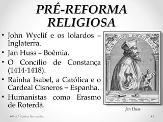 PRÉ-REFORMAPRÉ-REFORMA
RELIGIOSARELIGIOSA
• John Wyclif e os lolardos –
Inglaterra.
• Jan Huss – Boêmia.
• O Concílio de Constança
(1414-1418).
• Rainha Isabel, a Católica e o
Cardeal Cisneros – Espanha.
• Humanistas como Erasmo
de Roterdã. Jan HussJan Huss
Prof.ª Valéria Fernandes 2
 