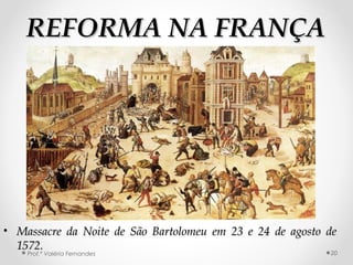 REFORMA NA FRANÇAREFORMA NA FRANÇA
• Massacre da Noite de São Bartolomeu em 23 e 24 de agosto deMassacre da Noite de São Bartolomeu em 23 e 24 de agosto de
1572.1572.
Prof.ª Valéria Fernandes 20
 