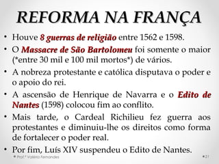 REFORMA NA FRANÇAREFORMA NA FRANÇA
• Houve 8 guerras de religião8 guerras de religião entre 1562 e 1598.
• O Massacre de São BartolomeuMassacre de São Bartolomeu foi somente o maior
(*entre 30 mil e 100 mil mortos*) de vários.
• A nobreza protestante e católica disputava o poder e
o apoio do rei.
• A ascensão de Henrique de Navarra e o Edito deEdito de
NantesNantes (1598) colocou fim ao conflito.
• Mais tarde, o Cardeal Richilieu fez guerra aos
protestantes e diminuiu-lhe os direitos como forma
de fortalecer o poder real.
• Por fim, Luís XIV suspendeu o Edito de Nantes.
Prof.ª Valéria Fernandes 21
 