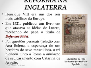 REFORMA NAREFORMA NA
INGLATERRAINGLATERRA
• Henrique VIII era um dos reis
mais católicos da Europa.
• Em 1521, publicou um livro em
que atacava as idéias de Lutero,
recebendo do papa o título de
Defensor FideiDefensor Fidei.
• Por questões pessoais (relação com
Ana Bolena, a esperança de um
herdeiro do sexo masculino), o rei
pleiteou junto à Roma a anulação
de seu casamento com Catarina de
Aragão.
Prof.ª Valéria Fernandes 22
Evangelho de JoãoEvangelho de João
traduzido por Williamtraduzido por William
Tyndale.Tyndale.
 