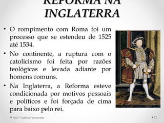 REFORMA NAREFORMA NA
INGLATERRAINGLATERRA
• O rompimento com Roma foi um
processo que se estendeu de 1525
até 1534.
• No continente, a ruptura com o
catolicismo foi feita por razões
teológicas e levada adiante por
homens comuns.
• Na Inglaterra, a Reforma esteve
condicionada por motivos pessoais
e políticos e foi forçada de cima
para baixo pelo rei.
Prof.ª Valéria Fernandes 23
 