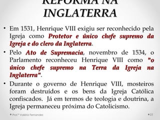 REFORMA NAREFORMA NA
INGLATERRAINGLATERRA
• Em 1531, Henrique VIII exigiu ser reconhecido pela
Igreja como Protetor e único chefe supremo daProtetor e único chefe supremo da
Igreja e do clero da InglaterraIgreja e do clero da Inglaterra.
• Pelo Ato de SupremaciaAto de Supremacia, novembro de 1534, o
Parlamento reconheceu Henrique VIII como "o"o
único chefe supremo na Terra da Igreja naúnico chefe supremo na Terra da Igreja na
Inglaterra"Inglaterra".
• Durante o governo de Henrique VIII, mosteiros
foram destruídos e os bens da Igreja Católica
confiscados. Já em termos de teologia e doutrina, a
Igreja permaneceu próxima do Catolicismo.
Prof.ª Valéria Fernandes 25
 