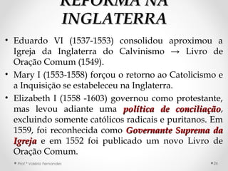 REFORMA NAREFORMA NA
INGLATERRAINGLATERRA
• Eduardo VI (1537-1553) consolidou aproximou a
Igreja da Inglaterra do Calvinismo → Livro de
Oração Comum (1549).
• Mary I (1553-1558) forçou o retorno ao Catolicismo e
a Inquisição se estabeleceu na Inglaterra.
• Elizabeth I (1558 -1603) governou como protestante,
mas levou adiante uma política de conciliaçãopolítica de conciliação,
excluindo somente católicos radicais e puritanos. Em
1559, foi reconhecida como Governante Suprema daGovernante Suprema da
IgrejaIgreja e em 1552 foi publicado um novo Livro de
Oração Comum.
Prof.ª Valéria Fernandes 26
 