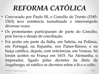 REFORMA CATÓLICAREFORMA CATÓLICA
• Convocado por Paulo III, o Concílio de Trento (1545-
1563) teve existência tumultuada e interrompido
diversas vezes.
• Os protestantes participaram de parte do Concílio,
pois havia o desejo de conciliação.
• Foi aceito em parte da Itália, em Sabóia, na Polônia,
em Portugal, na Espanha, nos Países-Baixos, e na
Suíça católica, depois, com reticências, em Veneza. Só
foram aceitos na França em 1615. Na Alemanha, o
imperador, ligado pelas decisões da dieta de
Augsburgo, só ratifica os decretos sobre a fé e o culto.
Prof.ª Valéria Fernandes 28
 