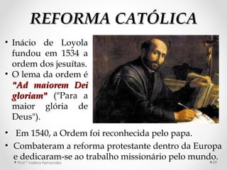 REFORMA CATÓLICAREFORMA CATÓLICA
• Em 1540, a Ordem foi reconhecida pelo papa.
• Combateram a reforma protestante dentro da Europa
e dedicaram-se ao trabalho missionário pelo mundo.
Prof.ª Valéria Fernandes 29
• Inácio de Loyola
fundou em 1534 a
ordem dos jesuítas.
• O lema da ordem é
"Ad maiorem Dei"Ad maiorem Dei
gloriam"gloriam" ("Para a
maior glória de
Deus").
 