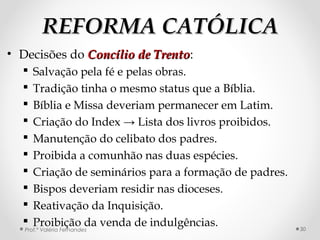 REFORMA CATÓLICAREFORMA CATÓLICA
• Decisões do Concílio de TrentoConcílio de Trento:
 Salvação pela fé e pelas obras.
 Tradição tinha o mesmo status que a Bíblia.
 Bíblia e Missa deveriam permanecer em Latim.
 Criação do Index → Lista dos livros proibidos.
 Manutenção do celibato dos padres.
 Proibida a comunhão nas duas espécies.
 Criação de seminários para a formação de padres.
 Bispos deveriam residir nas dioceses.
 Reativação da Inquisição.
 Proibição da venda de indulgências.Prof.ª Valéria Fernandes 30
 