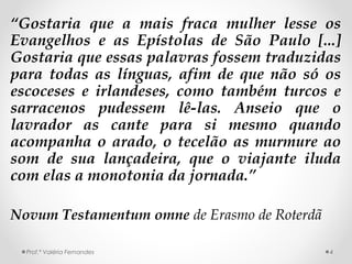 “Gostaria que a mais fraca mulher lesse os
Evangelhos e as Epístolas de São Paulo [...]
Gostaria que essas palavras fossem traduzidas
para todas as línguas, afim de que não só os
escoceses e irlandeses, como também turcos e
sarracenos pudessem lê-las. Anseio que o
lavrador as cante para si mesmo quando
acompanha o arado, o tecelão as murmure ao
som de sua lançadeira, que o viajante iluda
com elas a monotonia da jornada.”
Novum Testamentum omne de Erasmo de Roterdã
Prof.ª Valéria Fernandes 4
 