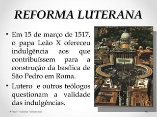 REFORMA LUTERANAREFORMA LUTERANA
• Em 15 de março de 1517,
o papa Leão X ofereceu
indulgência aos que
contribuíssem para a
construção da basílica de
São Pedro em Roma.
• Lutero e outros teólogos
questionam a validade
das indulgências.
Prof.ª Valéria Fernandes 6
 