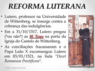 REFORMA LUTERANAREFORMA LUTERANA
• Lutero, professor na Universidade
de Wittenberg, se insurge contra a
cobrança das indulgências.
• Em a 31/10/1517, Lutero pregou
(*ou não*) as 95 Teses95 Teses na porta da
Igreja do Castelo de Wittenberg.
• As conciliações fracassaram e o
Papa Leão X excomungou Lutero
em 03/01/1521, na bula "Decet
Romanum Pontificem".
Prof.ª Valéria Fernandes 7
 