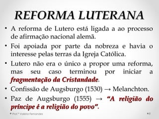 REFORMA LUTERANAREFORMA LUTERANA
• A reforma de Lutero está ligada a ao processo
de afirmação nacional alemã.
• Foi apoiada por parte da nobreza e havia o
interesse pelas terras da Igreja Católica.
• Lutero não era o único a propor uma reforma,
mas seu caso terminou por iniciar a
fragmentação da Cristandadefragmentação da Cristandade.
• Confissão de Augsburgo (1530) → Melanchton.
• Paz de Augsburgo (1555) → “A religião do“A religião do
príncipe é a religião do povo”príncipe é a religião do povo”.
Prof.ª Valéria Fernandes 8
 