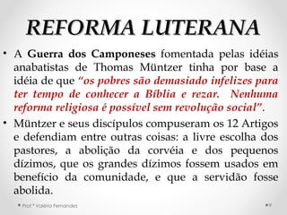 REFORMA LUTERANAREFORMA LUTERANA
• A Guerra dos Camponeses fomentada pelas idéias
anabatistas de Thomas Müntzer tinha por base a
idéia de que “os pobres são demasiado infelizes para
ter tempo de conhecer a Bíblia e rezar. Nenhuma
reforma religiosa é possível sem revolução social”.
• Müntzer e seus discípulos compuseram os 12 Artigos
e defendiam entre outras coisas: a livre escolha dos
pastores, a abolição da corvéia e dos pequenos
dízimos, que os grandes dízimos fossem usados em
benefício da comunidade, e que a servidão fosse
abolida.
Prof.ª Valéria Fernandes 9
 