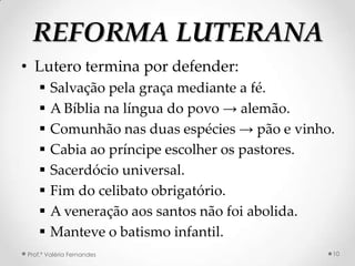 REFORMA LUTERANA
• Lutero termina por defender:
       Salvação pela graça mediante a fé.
       A Bíblia na língua do povo → alemão.
       Comunhão nas duas espécies → pão e vinho.
       Cabia ao príncipe escolher os pastores.
       Sacerdócio universal.
       Fim do celibato obrigatório.
       A veneração aos santos não foi abolida.
       Manteve o batismo infantil.
Prof.ª Valéria Fernandes                        10
 