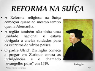 REFORMA NA SUÍÇA
• A Reforma religiosa na Suíça
  começou quase ao mesmo tempo
  que na Alemanha.
• A região também não tinha uma
  unidade     nacional    e    estava
  obrigada a enviar soldados para
  os exércitos de vários países.
• O padre Ulrich Zwinglio começa
  a pregar em Zurique contra as
  indulgências     e o chamado
  “evangelho puro” em 1519.             Zwinglio
   Prof.ª Valéria Fernandes                        11
 