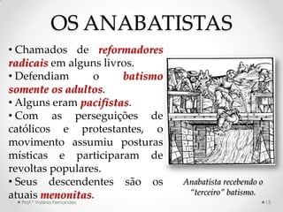 OS ANABATISTAS
• Chamados de reformadores
radicais em alguns livros.
• Defendiam      o     batismo
somente os adultos.
• Alguns eram pacifistas.
• Com as perseguições de
católicos e protestantes, o
movimento assumiu posturas
místicas e participaram de
revoltas populares.
• Seus descendentes são os       Anabatista recebendo o
atuais menonitas.                 “terceiro” batismo.
  Prof.ª Valéria Fernandes                                13
 