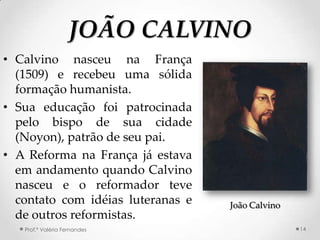 JOÃO CALVINO
• Calvino nasceu na França
  (1509) e recebeu uma sólida
  formação humanista.
• Sua educação foi patrocinada
  pelo bispo de sua cidade
  (Noyon), patrão de seu pai.
• A Reforma na França já estava
  em andamento quando Calvino
  nasceu e o reformador teve
  contato com idéias luteranas e   João Calvino
  de outros reformistas.
   Prof.ª Valéria Fernandes                       14
 