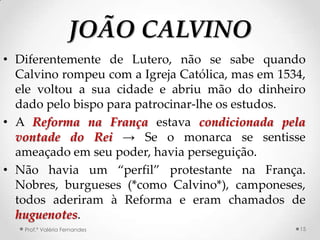 JOÃO CALVINO
• Diferentemente de Lutero, não se sabe quando
  Calvino rompeu com a Igreja Católica, mas em 1534,
  ele voltou a sua cidade e abriu mão do dinheiro
  dado pelo bispo para patrocinar-lhe os estudos.
• A Reforma na França estava condicionada pela
  vontade do Rei → Se o monarca se sentisse
  ameaçado em seu poder, havia perseguição.
• Não havia um “perfil” protestante na França.
  Nobres, burgueses (*como Calvino*), camponeses,
  todos aderiram à Reforma e eram chamados de
  huguenotes.
   Prof.ª Valéria Fernandes                        15
 