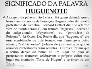 SIGNIFICADO DA PALAVRA
       HUGUENOTE
 A origem da palavra não é clara. Há quem defenda que o
  termo vem do nome de Besançon Hugues, líder da revolta
  protestante de Genebra. Bernard Cottret diz que o termo
  vem de “confederados”, em francês "eidguenot", derivado
  do suíço-alemão “eidgenossen”, ou “partidário da
  Reforma”. Já Owen I.A. Roche diz que “huguenote” era
  uma combinação de dois termos, um flamengo e outro
  alemão, “eid Genossen” (colegas de juramento), já que as
  reuniões protestantes eram secretas. Outros afirmam que
  o termo derive do nome de um lugar no qual os
  protestantes franceses celebravam o próprio culto; esse
  lugar era chamado "Torre de Hugon" e se encontra em
  Tours.
  Prof.ª Valéria Fernandes                             16
 