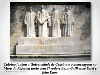 MURO DA REFORMA




Calvino fundou a Universidade de Genebra e o homenageou no
Muro da Reforma junto com Theodore Beza, Guilherme Farel e
  Prof.ª Valéria Fernandes                               18
                           John Knox.
 