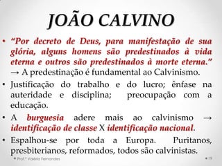 JOÃO CALVINO
• “Por decreto de Deus, para manifestação de sua
  glória, alguns homens são predestinados à vida
  eterna e outros são predestinados à morte eterna.”
  → A predestinação é fundamental ao Calvinismo.
• Justificação do trabalho e do lucro; ênfase na
  auteridade e disciplina;       preocupação com a
  educação.
• A burguesia adere mais ao calvinismo →
  identificação de classe X identificação nacional.
• Espalhou-se por toda a Europa.             Puritanos,
  presbiterianos, reformados, todos são calvinistas.
   Prof.ª Valéria Fernandes                          19
 