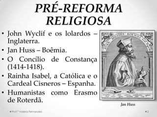 PRÉ-REFORMA
                      RELIGIOSA
• John Wyclif e os lolardos –
  Inglaterra.
• Jan Huss – Boêmia.
• O Concílio de Constança
  (1414-1418).
• Rainha Isabel, a Católica e o
  Cardeal Cisneros – Espanha.
• Humanistas como Erasmo
  de Roterdã.                     Jan Huss
   Prof.ª Valéria Fernandes                  2
 