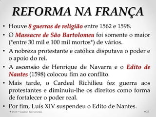 REFORMA NA FRANÇA
• Houve 8 guerras de religião entre 1562 e 1598.
• O Massacre de São Bartolomeu foi somente o maior
  (*entre 30 mil e 100 mil mortos*) de vários.
• A nobreza protestante e católica disputava o poder e
  o apoio do rei.
• A ascensão de Henrique de Navarra e o Edito de
  Nantes (1598) colocou fim ao conflito.
• Mais tarde, o Cardeal Richilieu fez guerra aos
  protestantes e diminuiu-lhe os direitos como forma
  de fortalecer o poder real.
• Por fim, Luís XIV suspendeu o Edito de Nantes.
   Prof.ª Valéria Fernandes                         21
 