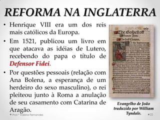 REFORMA NA INGLATERRA
• Henrique VIII era um dos reis
  mais católicos da Europa.
• Em 1521, publicou um livro em
  que atacava as idéias de Lutero,
  recebendo do papa o título de
  Defensor Fidei.
• Por questões pessoais (relação com
  Ana Bolena, a esperança de um
  herdeiro do sexo masculino), o rei
  pleiteou junto à Roma a anulação
  de seu casamento com Catarina de       Evangelho de João
                                       traduzido por William
  Aragão.                                     Tyndale.
   Prof.ª Valéria Fernandes                                22
 