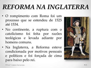 REFORMA NA INGLATERRA
• O rompimento com Roma foi um
  processo que se estendeu de 1525
  até 1534.
• No continente, a ruptura com o
  catolicismo foi feita por razões
  teológicas e levada adiante por
  homens comuns.
• Na Inglaterra, a Reforma esteve
  condicionada por motivos pessoais
  e políticos e foi forçada de cima
  para baixo pelo rei.
  Prof.ª Valéria Fernandes            23
 