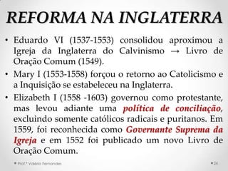 REFORMA NA INGLATERRA
• Eduardo VI (1537-1553) consolidou aproximou a
  Igreja da Inglaterra do Calvinismo → Livro de
  Oração Comum (1549).
• Mary I (1553-1558) forçou o retorno ao Catolicismo e
  a Inquisição se estabeleceu na Inglaterra.
• Elizabeth I (1558 -1603) governou como protestante,
  mas levou adiante uma política de conciliação,
  excluindo somente católicos radicais e puritanos. Em
  1559, foi reconhecida como Governante Suprema da
  Igreja e em 1552 foi publicado um novo Livro de
  Oração Comum.
   Prof.ª Valéria Fernandes                        26
 