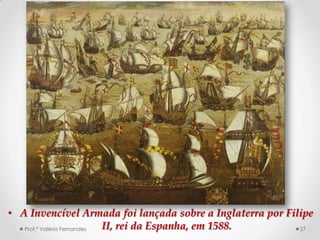 • A Invencível Armada foi lançada sobre a Inglaterra por Filipe
   Prof.ª Valéria Fernandes II, rei da Espanha, em 1588.    27
 