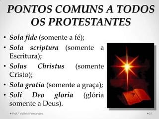PONTOS COMUNS A TODOS
    OS PROTESTANTES
• Sola fide (somente a fé);
• Sola scriptura (somente a
  Escritura);
• Solus    Christus    (somente
  Cristo);
• Sola gratia (somente a graça);
• Soli Deo gloria (glória
  somente a Deus).
  Prof.ª Valéria Fernandes         31
 