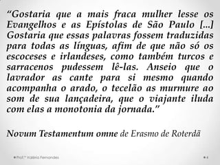 “Gostaria que a mais fraca mulher lesse os
Evangelhos e as Epístolas de São Paulo [...]
Gostaria que essas palavras fossem traduzidas
para todas as línguas, afim de que não só os
escoceses e irlandeses, como também turcos e
sarracenos pudessem lê-las. Anseio que o
lavrador as cante para si mesmo quando
acompanha o arado, o tecelão as murmure ao
som de sua lançadeira, que o viajante iluda
com elas a monotonia da jornada.”

Novum Testamentum omne de Erasmo de Roterdã

  Prof.ª Valéria Fernandes                    4
 