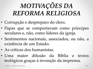 MOTIVAÇÕES DA
          REFORMA RELIGIOSA
• Corrupção e despreparo do clero.
• Papas que se comportavam como príncipes
  seculares e, não, como líderes da igreja.
• Sentimentos nacionais, associados, ou não, a
  existência de um Estado.
• As críticas dos humanistas.
• Uma maior difusão da Bíblia e textos
  teológicos graças à invenção da imprensa.
   Prof.ª Valéria Fernandes                  5
 